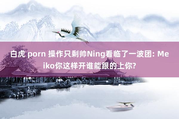 白虎 porn 操作只剩帅Ning看临了一波团: Meiko你这样开谁能跟的上你?