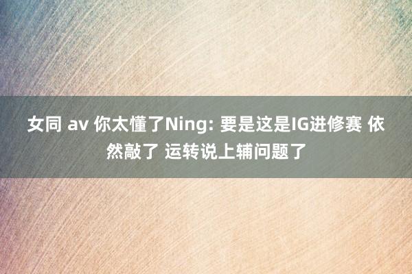 女同 av 你太懂了Ning: 要是这是IG进修赛 依然敲了 运转说上辅问题了