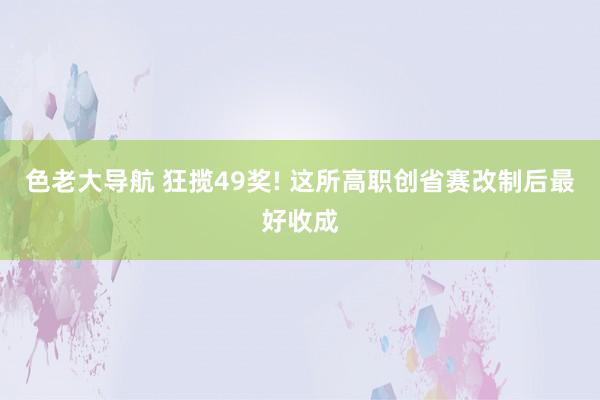 色老大导航 狂揽49奖! 这所高职创省赛改制后最好收成