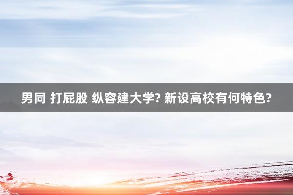 男同 打屁股 纵容建大学? 新设高校有何特色?