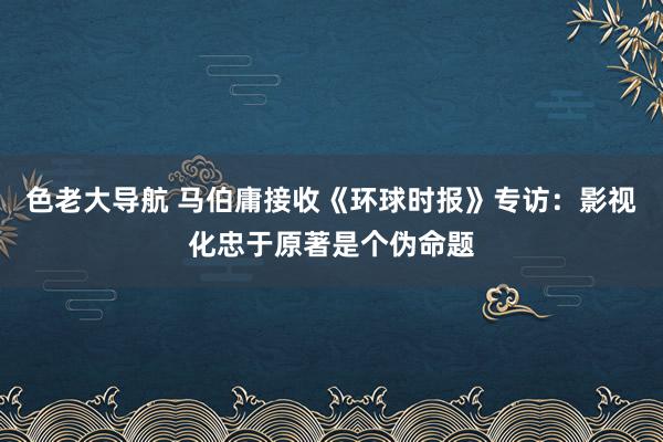 色老大导航 马伯庸接收《环球时报》专访：影视化忠于原著是个伪命题