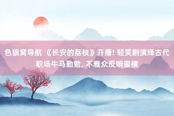 色狼窝导航 《长安的荔枝》开播! 轻笑剧演绎古代职场牛马勤勉， 不雅众反响蛮横