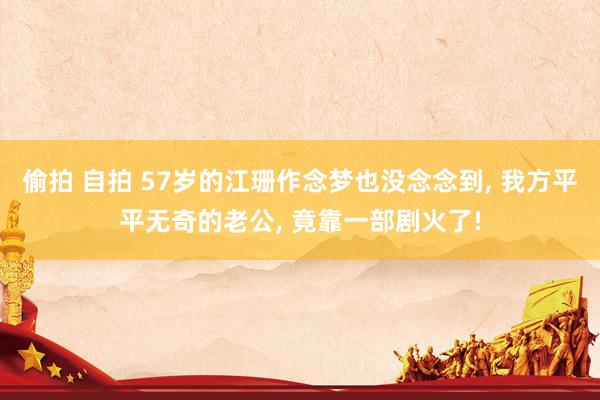 偷拍 自拍 57岁的江珊作念梦也没念念到， 我方平平无奇的老公， 竟靠一部剧火了!