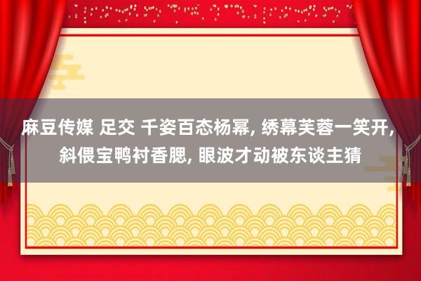 麻豆传媒 足交 千姿百态杨幂， 绣幕芙蓉一笑开， 斜偎宝鸭衬香腮， 眼波才动被东谈主猜