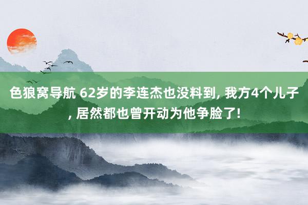 色狼窝导航 62岁的李连杰也没料到， 我方4个儿子， 居然都也曾开动为他争脸了!
