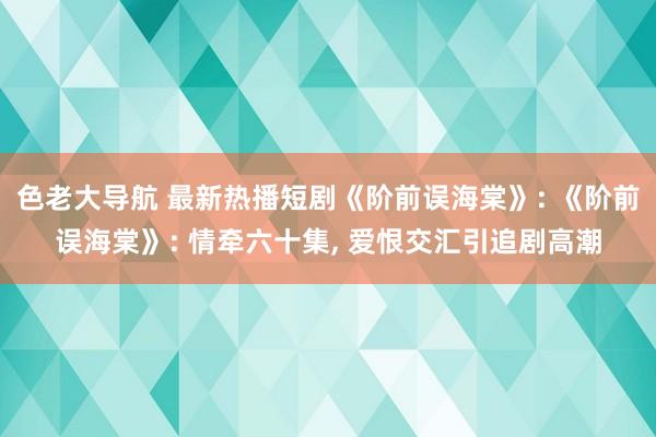 色老大导航 最新热播短剧《阶前误海棠》: 《阶前误海棠》: 情牵六十集， 爱恨交汇引追剧高潮