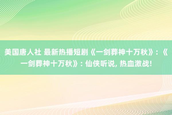 美国唐人社 最新热播短剧《一剑葬神十万秋》: 《一剑葬神十万秋》: 仙侠听说， 热血激战!