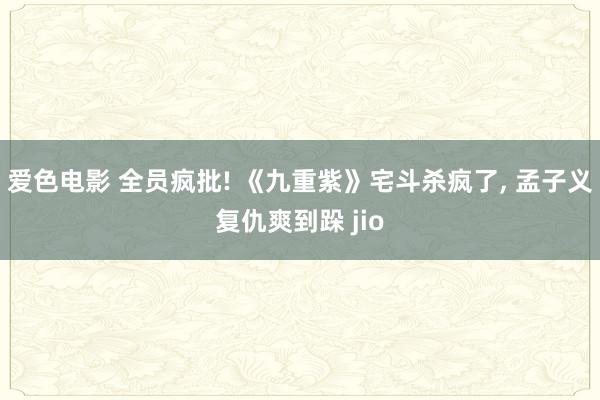 爱色电影 全员疯批! 《九重紫》宅斗杀疯了， 孟子义复仇爽到跺 jio